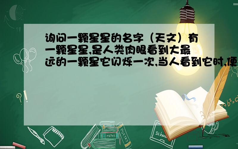 询问一颗星星的名字（天文）有一颗星星,是人类肉眼看到大最远的一颗星它闪烁一次,当人看到它时,便是几“千万（不知准不准确）”年前的事情.请问你知道这颗星星的名字么?它离地球有