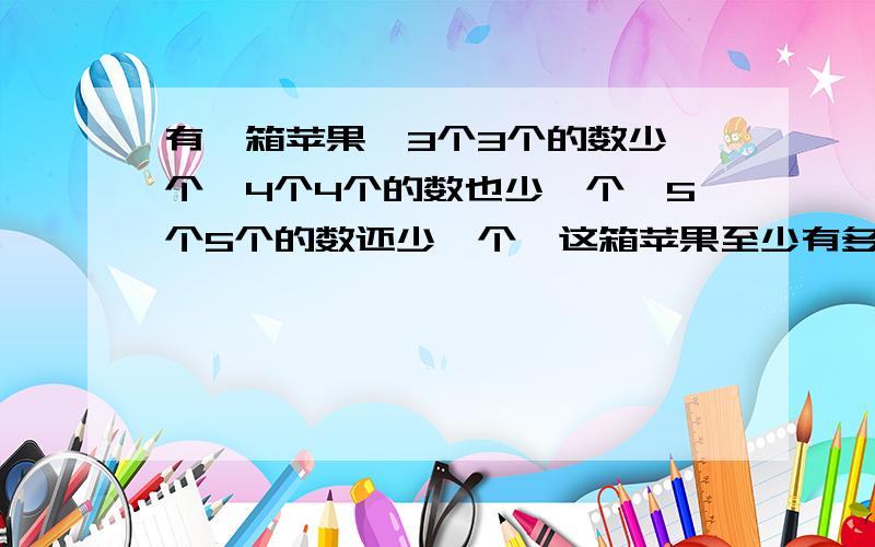 有一箱苹果,3个3个的数少一个,4个4个的数也少一个,5个5个的数还少一个,这箱苹果至少有多少个?