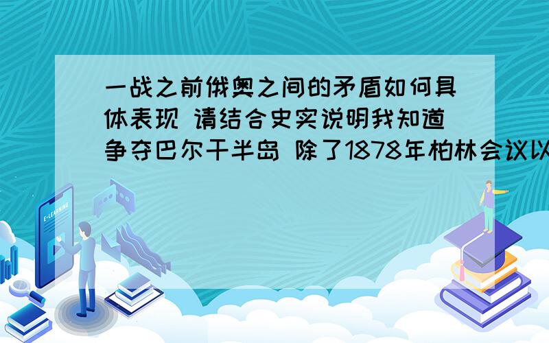 一战之前俄奥之间的矛盾如何具体表现 请结合史实说明我知道争夺巴尔干半岛 除了1878年柏林会议以外 还有什麽史实体现他们之间的矛盾?