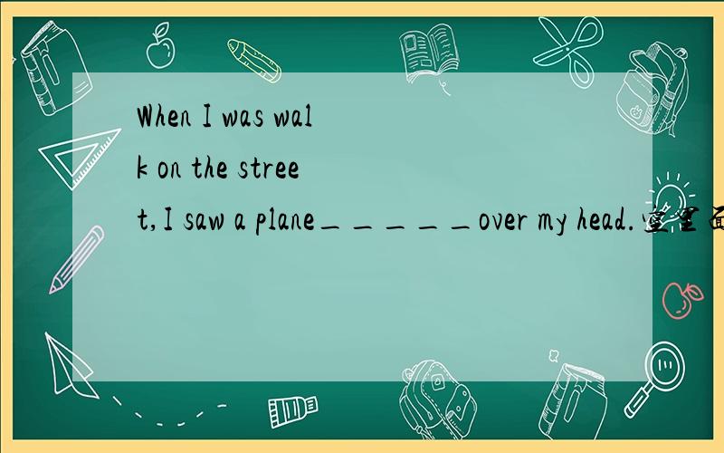 When I was walk on the street,I saw a plane_____over my head.空里面应该填什么?A.flying B.flies C.fly D.flew 谢谢喽````