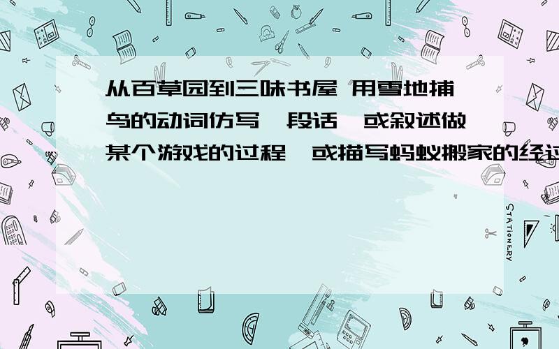 从百草园到三味书屋 用雪地捕鸟的动词仿写一段话,或叙述做某个游戏的过程,或描写蚂蚁搬家的经过