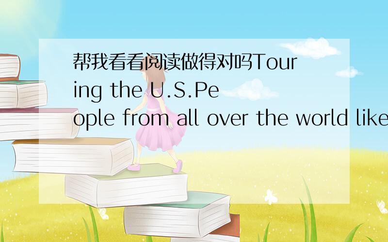 帮我看看阅读做得对吗Touring the U.S.People from all over the world like to travel to the U.S. . Millions of people visit it each year, and they spend billions of dollars. Tourism is actually one of the leading industries of this country. Ma