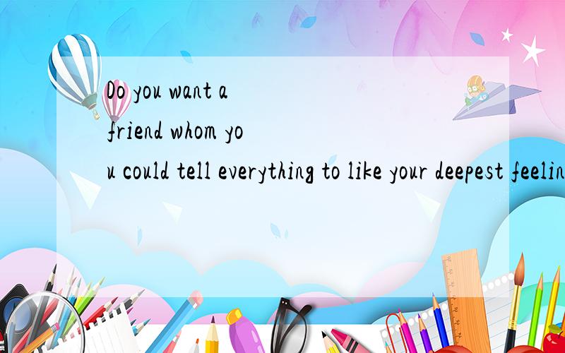 Do you want a friend whom you could tell everything to like your deepest feeling and thoughts,以上那一段话的意思是什么?句中WHOM是否定语从句的引导词,Do you want a friend whom you could tell everything to like your deepest feeli