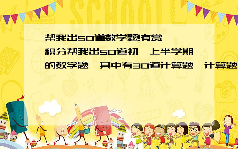 帮我出50道数学题!有赏——积分帮我出50道初一上半学期的数学题,其中有30道计算题,计算题包括有理数加减乘除混合运算,方程,整式化简；20道几何题!别忘了把答案也写出来啊!