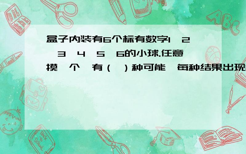 盒子内装有6个标有数字1、2、3、4、5、6的小球.任意摸一个,有（ ）种可能,每种结果出现的可能性都是（ ）,是单数的可能性是（）,小于3的可能性是（）.