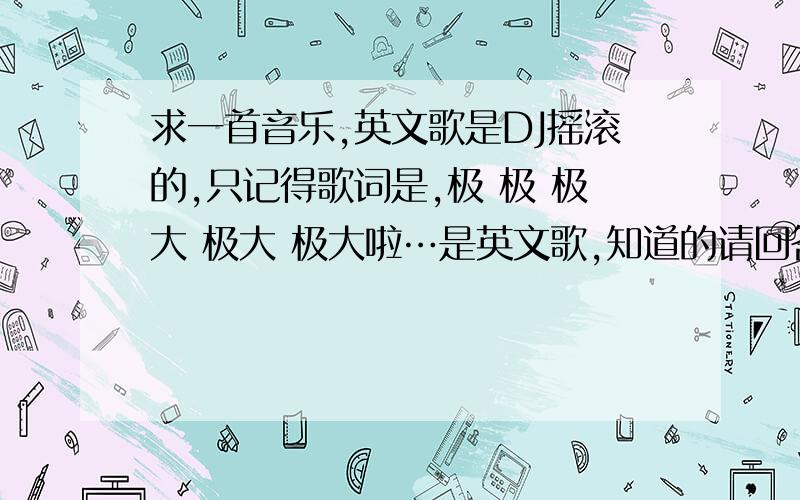 求一首音乐,英文歌是DJ摇滚的,只记得歌词是,极 极 极大 极大 极大啦…是英文歌,知道的请回答我…不是GEE.是在秦皇岛音乐网站那个串烧里面听到的