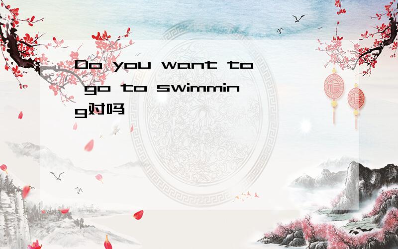 Do you want to go to swimming对吗