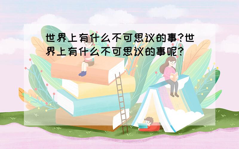 世界上有什么不可思议的事?世界上有什么不可思议的事呢?