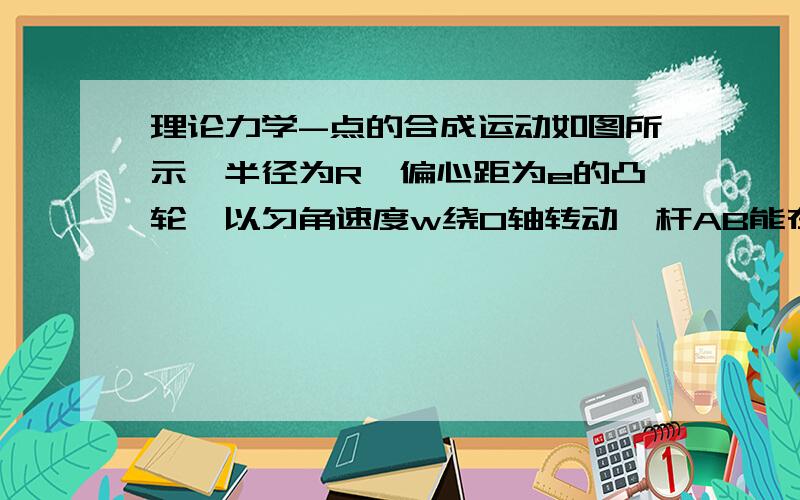 理论力学-点的合成运动如图所示,半径为R、偏心距为e的凸轮,以匀角速度w绕O轴转动,杆AB能在滑槽中上下平动,杆的端点A始终与凸轮接触,且OAB成一直线,求图示位置时杆AB的速度.求大神帮我分