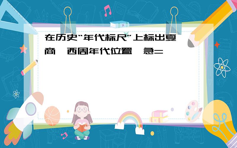 在历史“年代标尺”上标出夏、商、西周年代位置、急=
