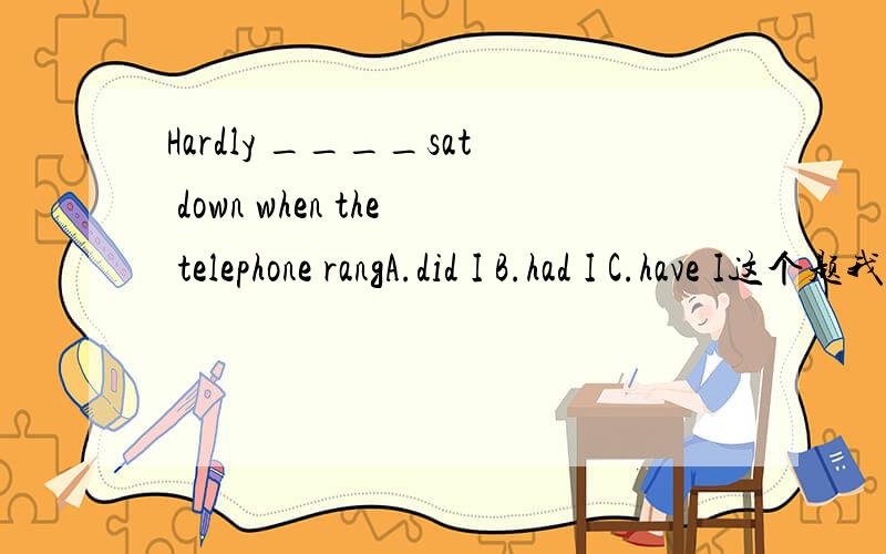 Hardly ____sat down when the telephone rangA.did I B.had I C.have I这个题我选的是A但有朋友说选第二项,我不知道为什么用过去完成时.