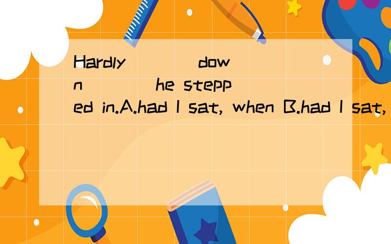 Hardly ___ down ___ he stepped in.A.had I sat, when B.had I sat, than C.I had sat, when D.did I sit, than请高手为我讲下其中的语法知识,这道题究竟该选哪个?是用一般过去时还是用过去完成时,我将感激不尽,谢谢!