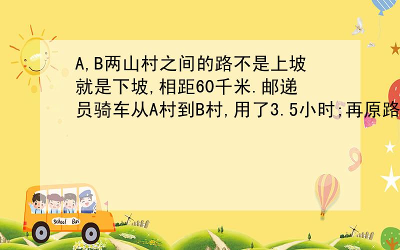 A,B两山村之间的路不是上坡就是下坡,相距60千米.邮递员骑车从A村到B村,用了3.5小时;再原路返回,用了4.5时,已知上坡时邮递员车速是12千米/小时,则下坡时邮递员车速是多少?A10千米/小时 B12千