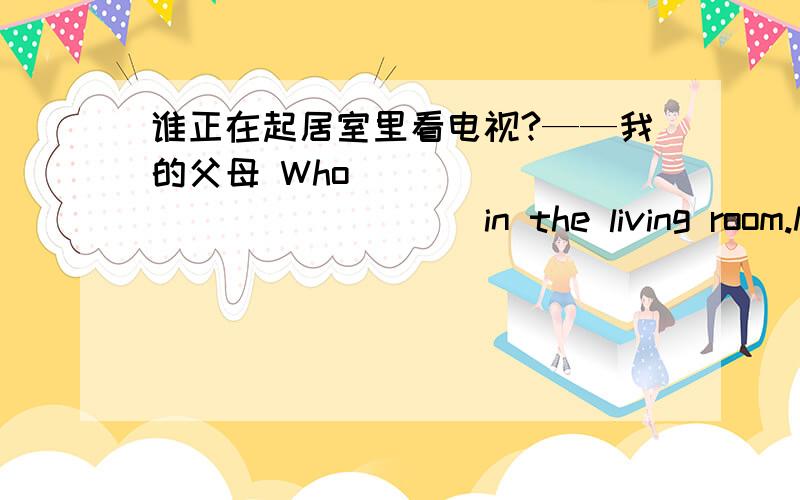 谁正在起居室里看电视?——我的父母 Who ___ _____ _____ in the living room.My parents.