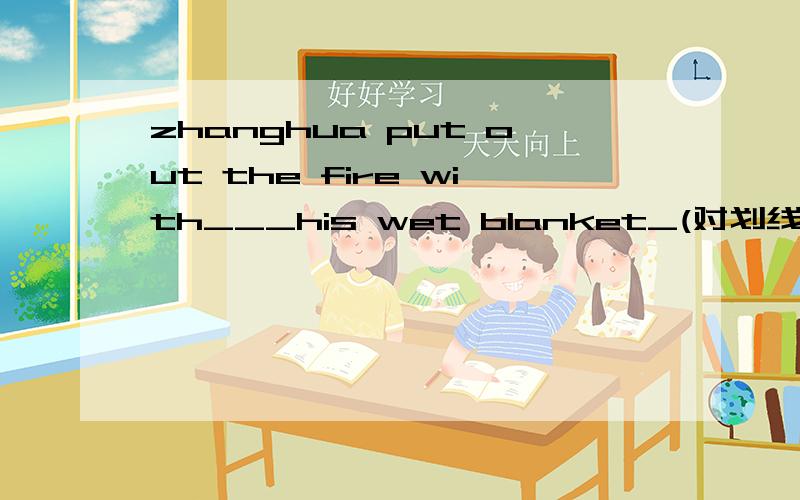 zhanghua put out the fire with___his wet blanket_(对划线部分提问）