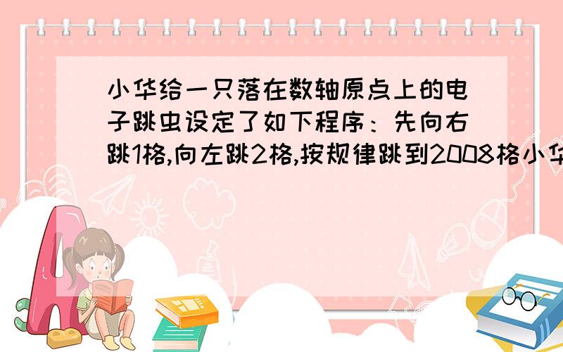 小华给一只落在数轴原点上的电子跳虫设定了如下程序：先向右跳1格,向左跳2格,按规律跳到2008格小华给一只落在数轴原点上的电子跳虫设定了如下程序：先向右跳1个单位长度,向左跳2个单