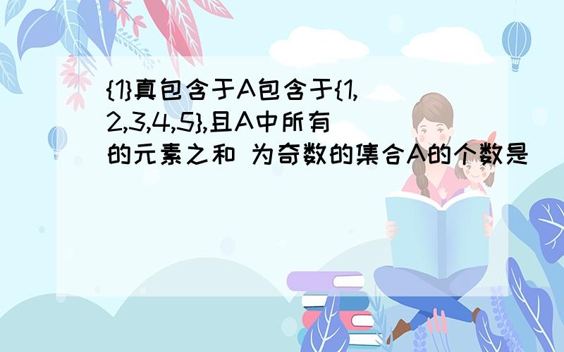 {1}真包含于A包含于{1,2,3,4,5},且A中所有的元素之和 为奇数的集合A的个数是__个(答案是7)