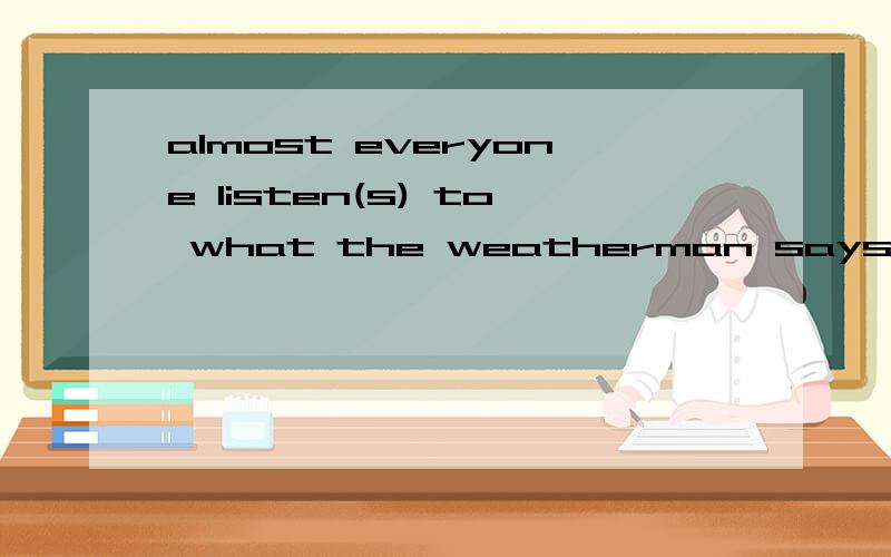 almost everyone listen(s) to what the weatherman says.加不加s?