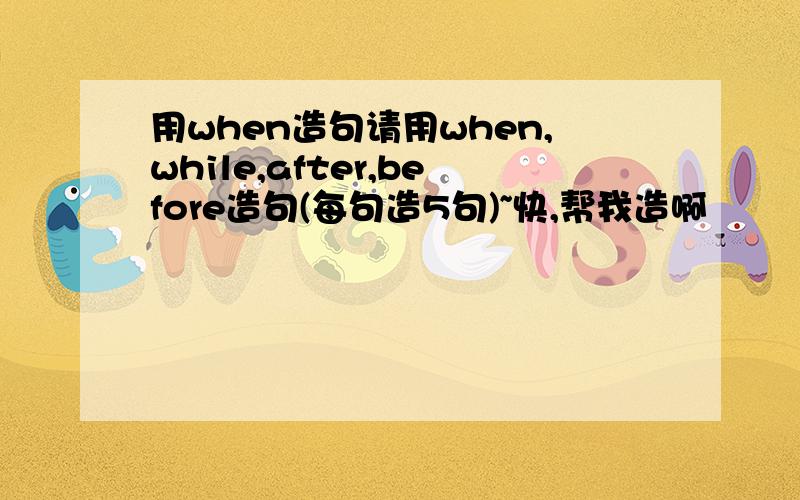 用when造句请用when,while,after,before造句(每句造5句)~快,帮我造啊