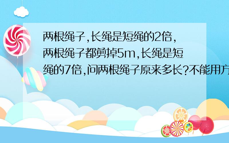 两根绳子,长绳是短绳的2倍,两根绳子都剪掉5m,长绳是短绳的7倍,问两根绳子原来多长?不能用方程解答不能设未知x,要用算术方法.