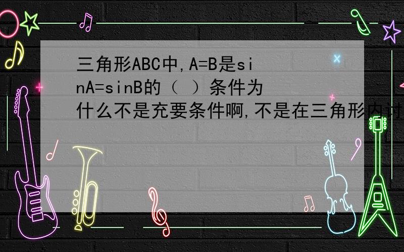 三角形ABC中,A=B是sinA=sinB的（ ）条件为什么不是充要条件啊,不是在三角形内讨论啊谁能举一个反例啊