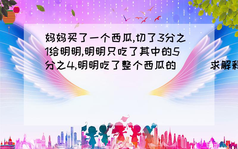 妈妈买了一个西瓜,切了3分之1给明明,明明只吃了其中的5分之4,明明吃了整个西瓜的（ ） 求解释,求列式