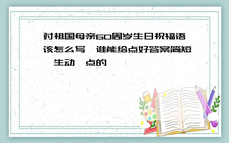 对祖国母亲60周岁生日祝福语该怎么写,谁能给点好答案简短、生动一点的