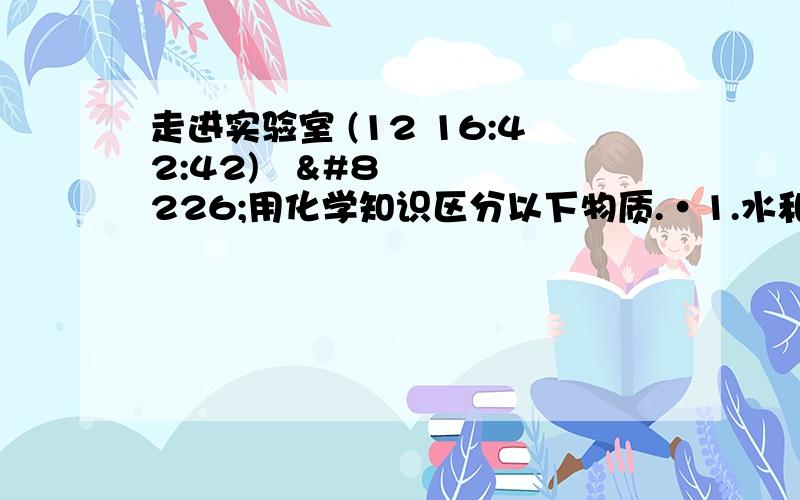 走进实验室 (12 16:42:42) •用化学知识区分以下物质.•1.水和酒精.•2.金属铝片和金属铜片.•3.石灰石和食盐. 