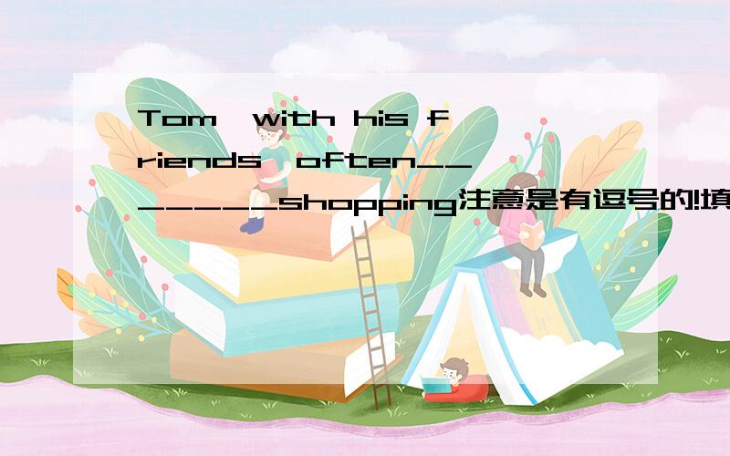 Tom,with his friends,often_______shopping注意是有逗号的!填go还是goes?