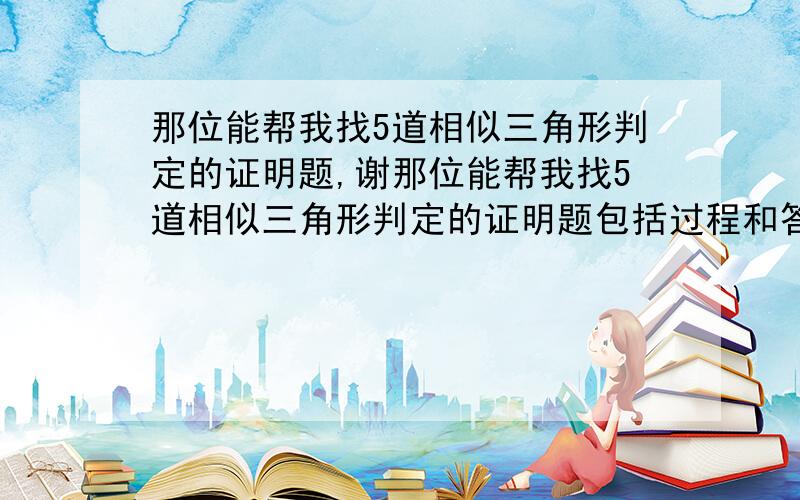 那位能帮我找5道相似三角形判定的证明题,谢那位能帮我找5道相似三角形判定的证明题包括过程和答案,急用!