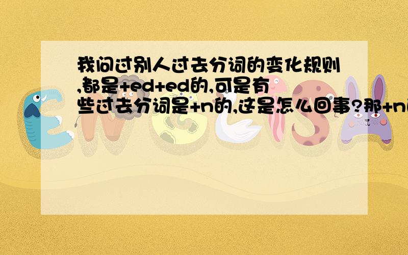 我问过别人过去分词的变化规则,都是+ed+ed的,可是有些过去分词是+n的,这是怎么回事?那+n的动词过去分词变化规则又是什么?是不规则变化么?