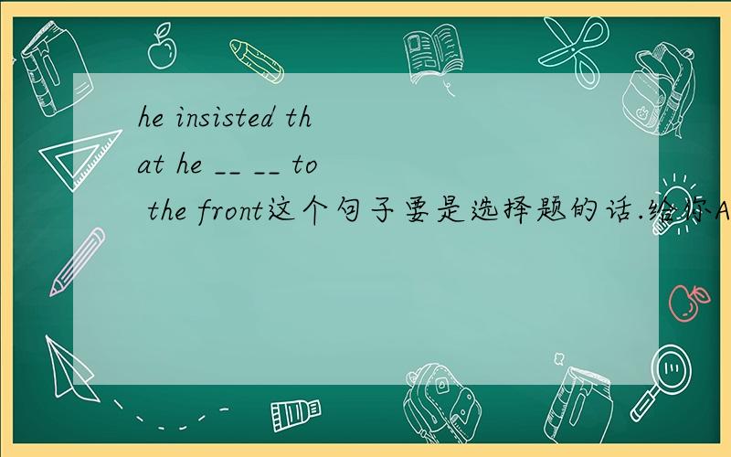 he insisted that he __ __ to the front这个句子要是选择题的话.给你A be sent B was sent .选哪个?是不是AB选项不能出现在同一题中？都可以选？