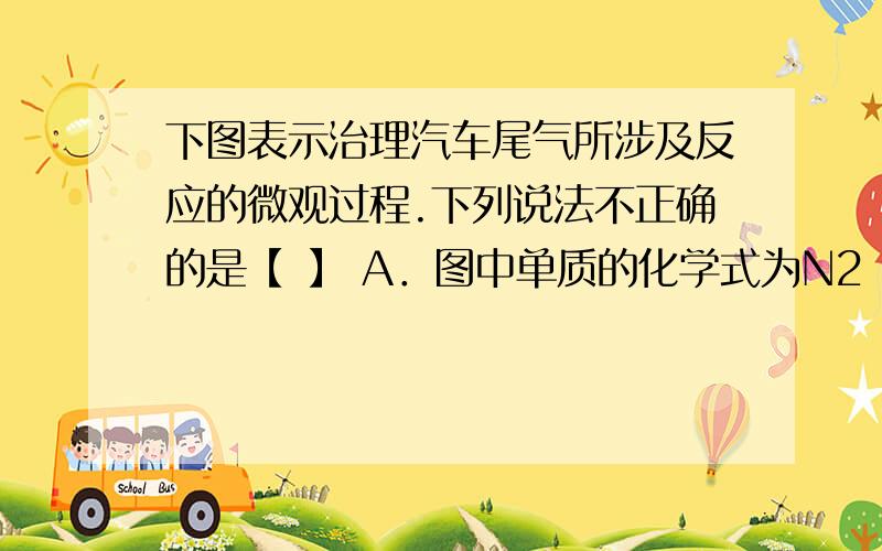 下图表示治理汽车尾气所涉及反应的微观过程.下列说法不正确的是【 】 A．图中单质的化学式为N2 B．该反应下图表示治理汽车尾气所涉及反应的微观过程.下列说法不正确的是【 】 A．图中