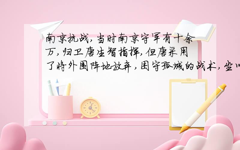 南京抗战,当时南京守军有十余万,归卫唐生智指挥,但唐采用了将外围阵地放弃,困守孤城的战术,坐以待毙.12月12日,日军主力猛攻雨花台,至正午,雨花台陷落.下午二时,又攻陷中华门,南京城被打