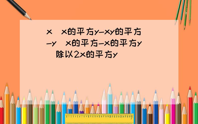 [x(x的平方y-xy的平方)-y(x的平方-x的平方y)]除以2x的平方y