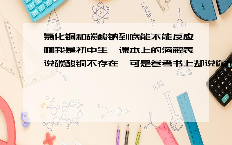 氯化铜和碳酸钠到底能不能反应啊我是初中生,课本上的溶解表说碳酸铜不存在,可是参考书上却说你能,