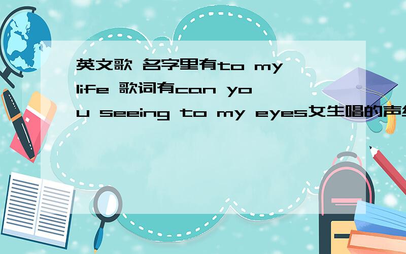 英文歌 名字里有to my life 歌词有can you seeing to my eyes女生唱的声线比较粗歌名没听清楚大概是being to my life还是什么什么的开头第一句大概是can you seeing to my eyes英文不大好只能听到个大概麻烦