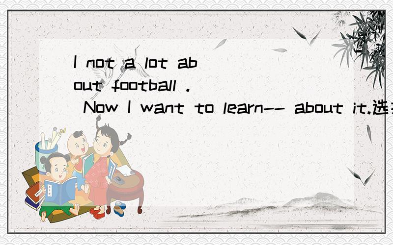 I not a lot about football . Now I want to learn-- about it.选择题A-many B-some C-more D-little