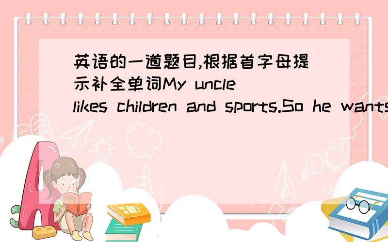 英语的一道题目,根据首字母提示补全单词My uncle likes children and sports.So he wants to be a sports c