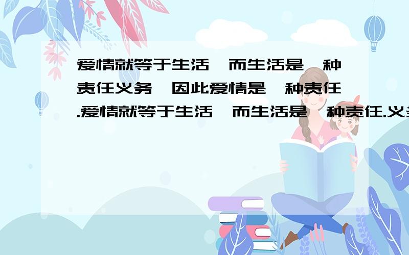 爱情就等于生活,而生活是一种责任义务,因此爱情是一种责任.爱情就等于生活,而生活是一种责任.义务,因此爱情是一种责任.