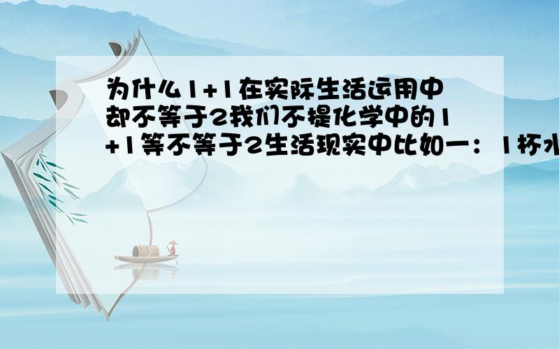 为什么1+1在实际生活运用中却不等于2我们不提化学中的1+1等不等于2生活现实中比如一：1杯水倒入另外1杯水中,姑且我们不提两个杯子的大小,现在你们说说有几杯水?二：1个车子拉了1车满满