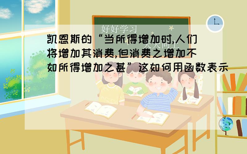 凯恩斯的“当所得增加时,人们将增加其消费,但消费之增加不如所得增加之甚”这如何用函数表示