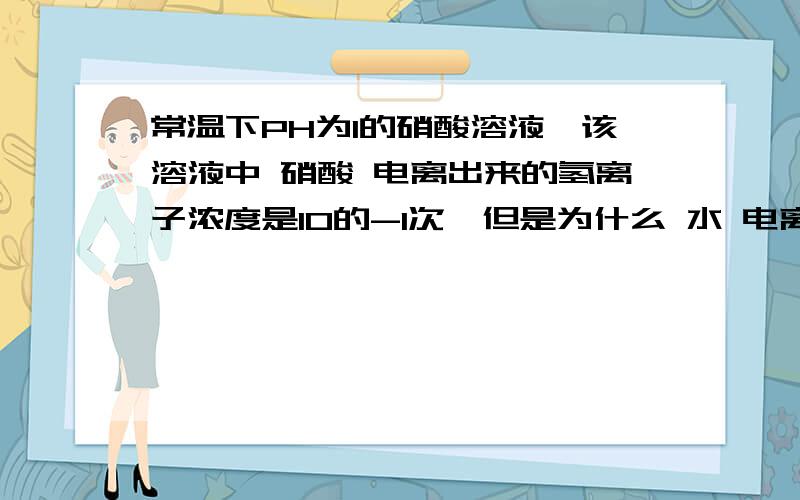 常温下PH为1的硝酸溶液,该溶液中 硝酸 电离出来的氢离子浓度是10的-1次,但是为什么 水 电离出来的氢离子浓度是10的-13次?水电离的氢和氢氧根不都是10的-7吗?我一直以为溶液呈酸碱性靠的只