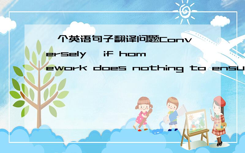 一个英语句子翻译问题Conversely, if homework does nothing to ensure that the homework students are not assigning more than they are willing to review and correct我觉得我翻译的障碍在does nothing 这块后面我翻译的是：确保