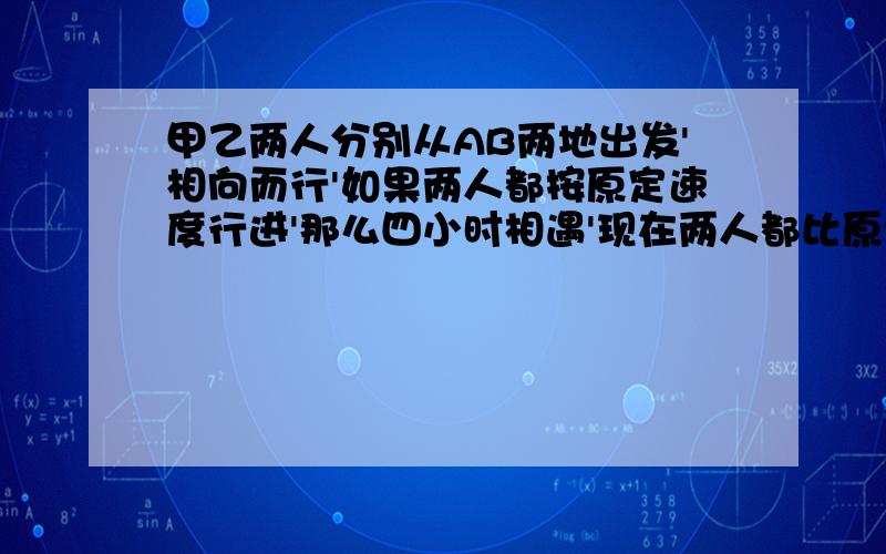 甲乙两人分别从AB两地出发'相向而行'如果两人都按原定速度行进'那么四小时相遇'现在两人都比原计划甲乙两人分别从AB两地出发'相向而行'如果两人都按原定速度行进'那么四小时