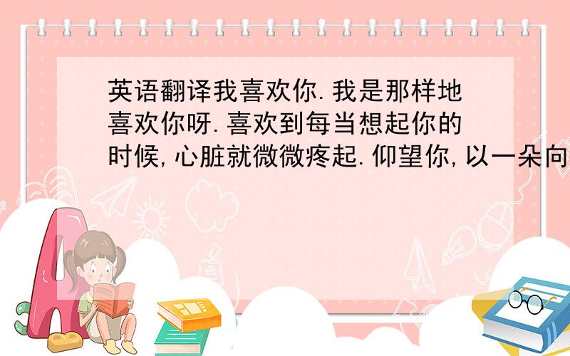 英语翻译我喜欢你.我是那样地喜欢你呀.喜欢到每当想起你的时候,心脏就微微疼起.仰望你,以一朵向日葵仰望太阳的姿势,一过就是一年.一科眼神就心惊肉跳了,一枚微笑就海枯石烂了.地图不