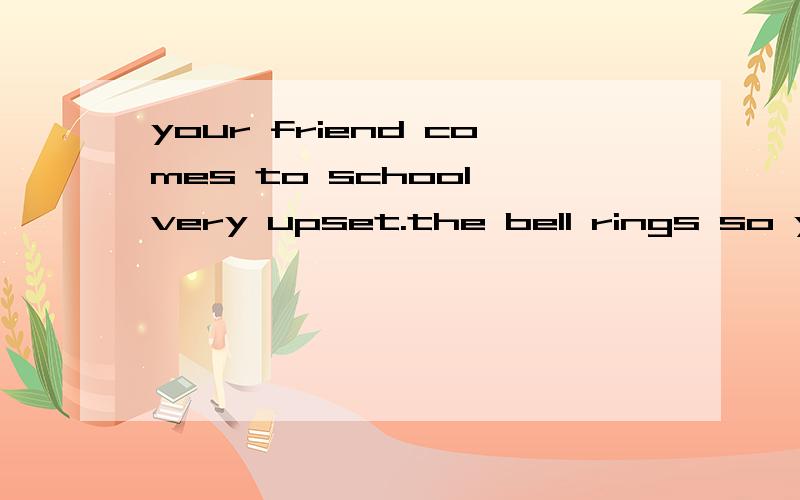 your friend comes to school very upset.the bell rings so you need to go to class .