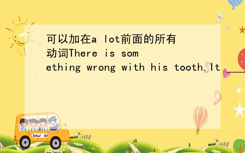 可以加在a lot前面的所有动词There is something wrong with his tooth.It ___ a lot.空里应该填什么？
