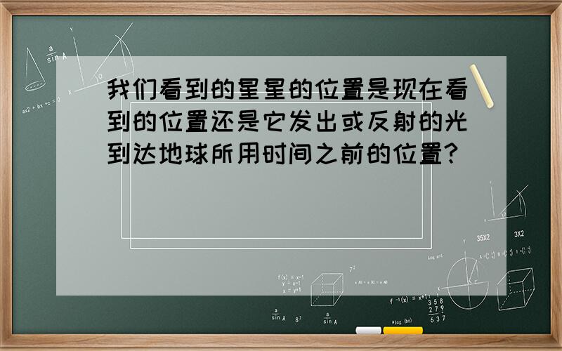 我们看到的星星的位置是现在看到的位置还是它发出或反射的光到达地球所用时间之前的位置?