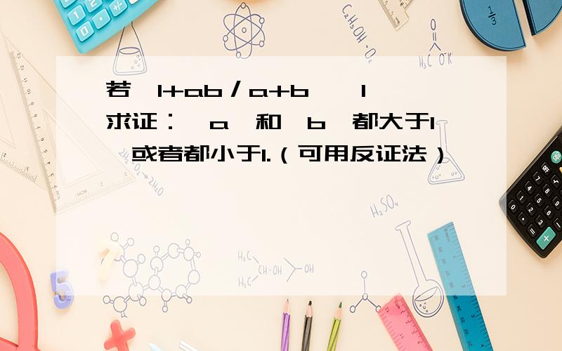 若│1+ab／a+b│＞1,求证：│a│和│b│都大于1,或者都小于1.（可用反证法）